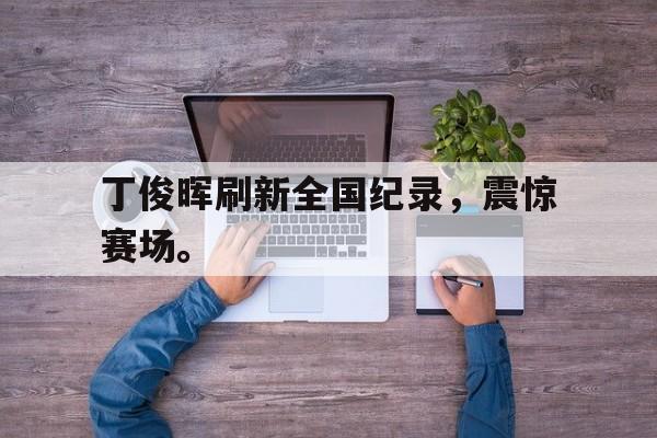 登录入口-丁俊晖刷新全国纪录，震惊赛场。