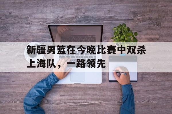 米兰体育下载-新疆男篮在今晚比赛中双杀上海队，一路领先